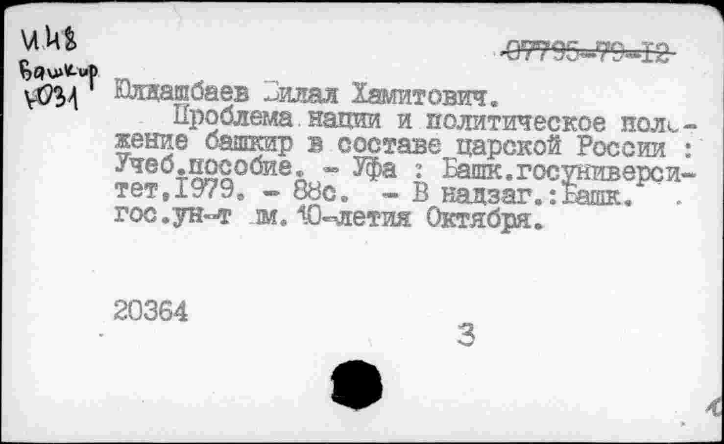 ﻿£7795^794%-
адщавЮаев -лтал Хамитович.
Проблема нации и политическое положение башкир в составе царской России : Учеб.пособие. - Уфа : Башк.госуниверси-тет,1979. — 88с. - В нацзаг.:гашк. гос.ун-т м.10-летия Октября.
20364
3